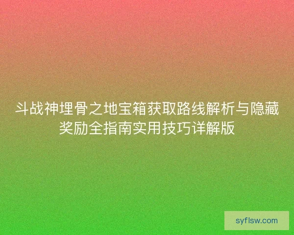 斗战神埋骨之地宝箱获取路线解析与隐藏奖励全指南实用技巧详解版
