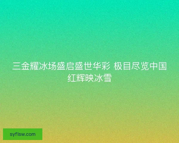 三金耀冰场盛启盛世华彩 极目尽览中国红辉映冰雪