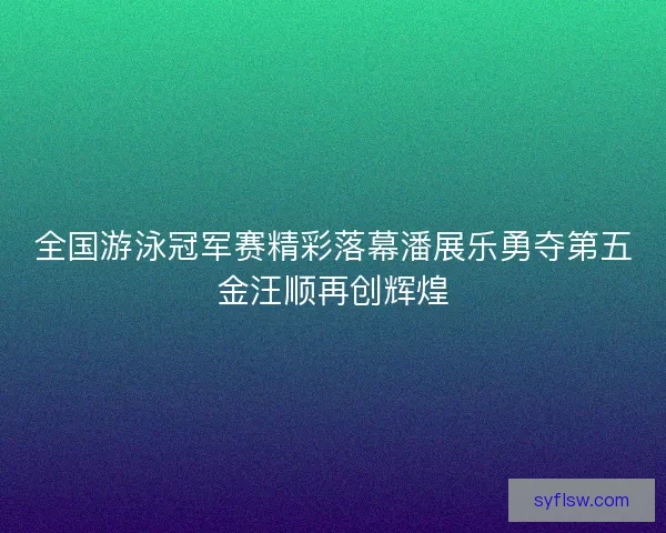 全国游泳冠军赛精彩落幕潘展乐勇夺第五金汪顺再创辉煌