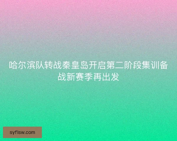 哈尔滨队转战秦皇岛开启第二阶段集训备战新赛季再出发
