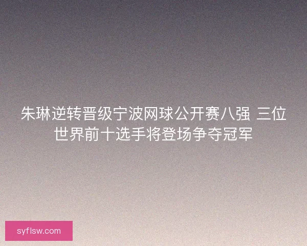 朱琳逆转晋级宁波网球公开赛八强 三位世界前十选手将登场争夺冠军