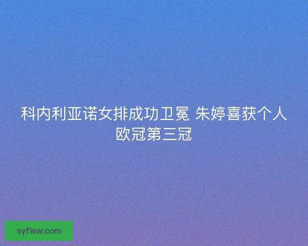 科内利亚诺女排成功卫冕 朱婷喜获个人欧冠第三冠