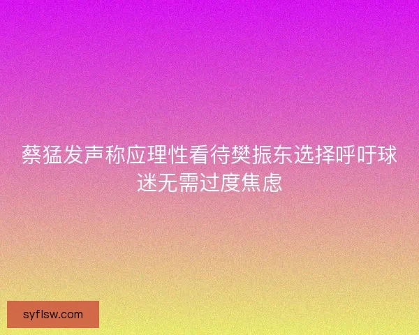 蔡猛发声称应理性看待樊振东选择呼吁球迷无需过度焦虑