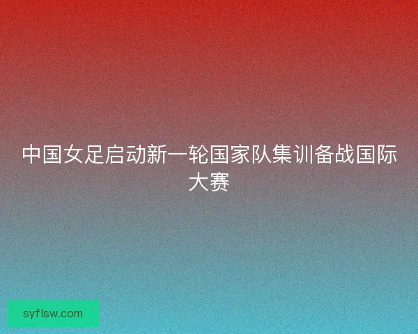 中国女足启动新一轮国家队集训备战国际大赛