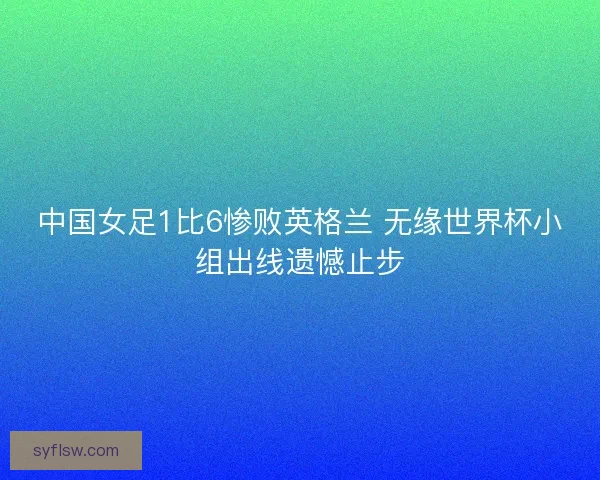 中国女足1比6惨败英格兰 无缘世界杯小组出线遗憾止步