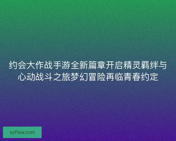 约会大作战手游全新篇章开启精灵羁绊与心动战斗之旅梦幻冒险再临青春约定